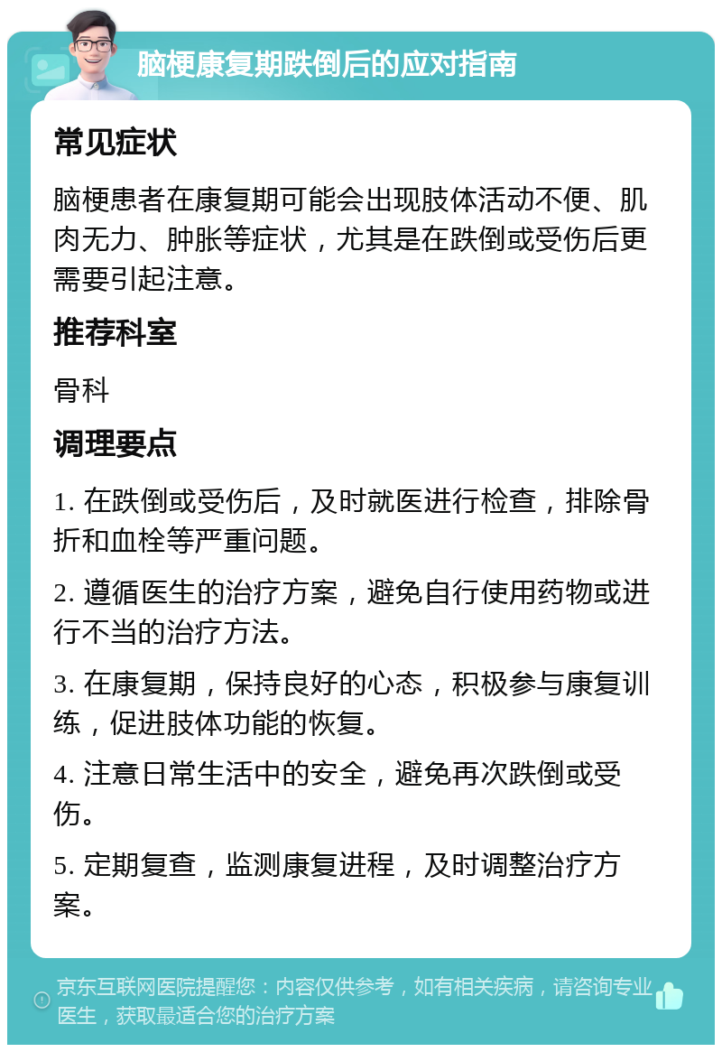 脑梗康复期跌倒后的应对指南 常见症状 脑梗患者在康复期可能会出现肢体活动不便、肌肉无力、肿胀等症状，尤其是在跌倒或受伤后更需要引起注意。 推荐科室 骨科 调理要点 1. 在跌倒或受伤后，及时就医进行检查，排除骨折和血栓等严重问题。 2. 遵循医生的治疗方案，避免自行使用药物或进行不当的治疗方法。 3. 在康复期，保持良好的心态，积极参与康复训练，促进肢体功能的恢复。 4. 注意日常生活中的安全，避免再次跌倒或受伤。 5. 定期复查，监测康复进程，及时调整治疗方案。