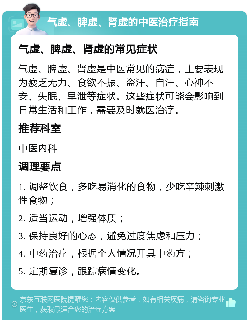 气虚、脾虚、肾虚的中医治疗指南 气虚、脾虚、肾虚的常见症状 气虚、脾虚、肾虚是中医常见的病症，主要表现为疲乏无力、食欲不振、盗汗、自汗、心神不安、失眠、早泄等症状。这些症状可能会影响到日常生活和工作，需要及时就医治疗。 推荐科室 中医内科 调理要点 1. 调整饮食，多吃易消化的食物，少吃辛辣刺激性食物； 2. 适当运动，增强体质； 3. 保持良好的心态，避免过度焦虑和压力； 4. 中药治疗，根据个人情况开具中药方； 5. 定期复诊，跟踪病情变化。