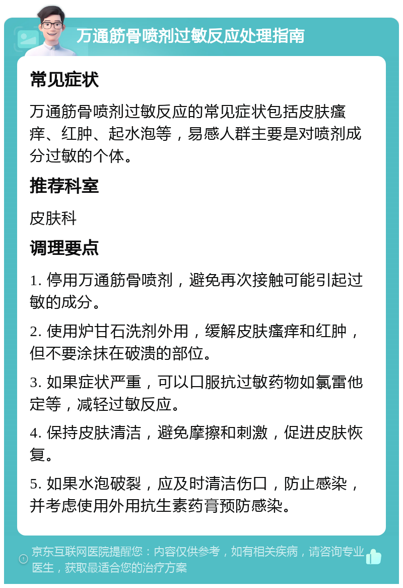 万通筋骨喷剂过敏反应处理指南 常见症状 万通筋骨喷剂过敏反应的常见症状包括皮肤瘙痒、红肿、起水泡等，易感人群主要是对喷剂成分过敏的个体。 推荐科室 皮肤科 调理要点 1. 停用万通筋骨喷剂，避免再次接触可能引起过敏的成分。 2. 使用炉甘石洗剂外用，缓解皮肤瘙痒和红肿，但不要涂抹在破溃的部位。 3. 如果症状严重，可以口服抗过敏药物如氯雷他定等，减轻过敏反应。 4. 保持皮肤清洁，避免摩擦和刺激，促进皮肤恢复。 5. 如果水泡破裂，应及时清洁伤口，防止感染，并考虑使用外用抗生素药膏预防感染。