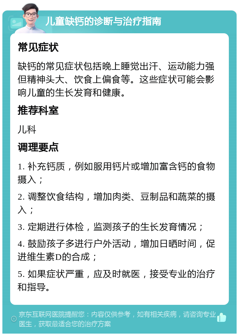 儿童缺钙的诊断与治疗指南 常见症状 缺钙的常见症状包括晚上睡觉出汗、运动能力强但精神头大、饮食上偏食等。这些症状可能会影响儿童的生长发育和健康。 推荐科室 儿科 调理要点 1. 补充钙质，例如服用钙片或增加富含钙的食物摄入； 2. 调整饮食结构，增加肉类、豆制品和蔬菜的摄入； 3. 定期进行体检，监测孩子的生长发育情况； 4. 鼓励孩子多进行户外活动，增加日晒时间，促进维生素D的合成； 5. 如果症状严重，应及时就医，接受专业的治疗和指导。