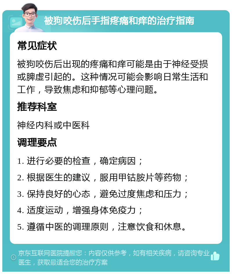 被狗咬伤后手指疼痛和痒的治疗指南 常见症状 被狗咬伤后出现的疼痛和痒可能是由于神经受损或脾虚引起的。这种情况可能会影响日常生活和工作，导致焦虑和抑郁等心理问题。 推荐科室 神经内科或中医科 调理要点 1. 进行必要的检查，确定病因； 2. 根据医生的建议，服用甲钴胺片等药物； 3. 保持良好的心态，避免过度焦虑和压力； 4. 适度运动，增强身体免疫力； 5. 遵循中医的调理原则，注意饮食和休息。