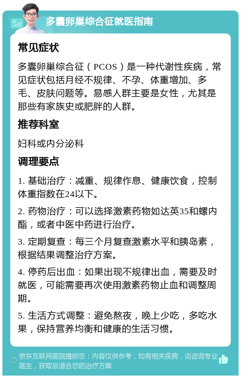 多囊卵巢综合征就医指南 常见症状 多囊卵巢综合征（PCOS）是一种代谢性疾病，常见症状包括月经不规律、不孕、体重增加、多毛、皮肤问题等。易感人群主要是女性，尤其是那些有家族史或肥胖的人群。 推荐科室 妇科或内分泌科 调理要点 1. 基础治疗：减重、规律作息、健康饮食，控制体重指数在24以下。 2. 药物治疗：可以选择激素药物如达英35和螺内酯，或者中医中药进行治疗。 3. 定期复查：每三个月复查激素水平和胰岛素，根据结果调整治疗方案。 4. 停药后出血：如果出现不规律出血，需要及时就医，可能需要再次使用激素药物止血和调整周期。 5. 生活方式调整：避免熬夜，晚上少吃，多吃水果，保持营养均衡和健康的生活习惯。