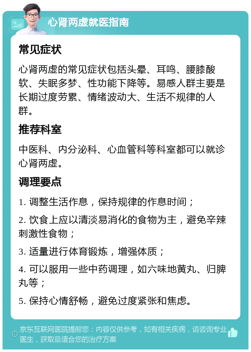 心肾两虚就医指南 常见症状 心肾两虚的常见症状包括头晕、耳鸣、腰膝酸软、失眠多梦、性功能下降等。易感人群主要是长期过度劳累、情绪波动大、生活不规律的人群。 推荐科室 中医科、内分泌科、心血管科等科室都可以就诊心肾两虚。 调理要点 1. 调整生活作息，保持规律的作息时间； 2. 饮食上应以清淡易消化的食物为主，避免辛辣刺激性食物； 3. 适量进行体育锻炼，增强体质； 4. 可以服用一些中药调理，如六味地黄丸、归脾丸等； 5. 保持心情舒畅，避免过度紧张和焦虑。