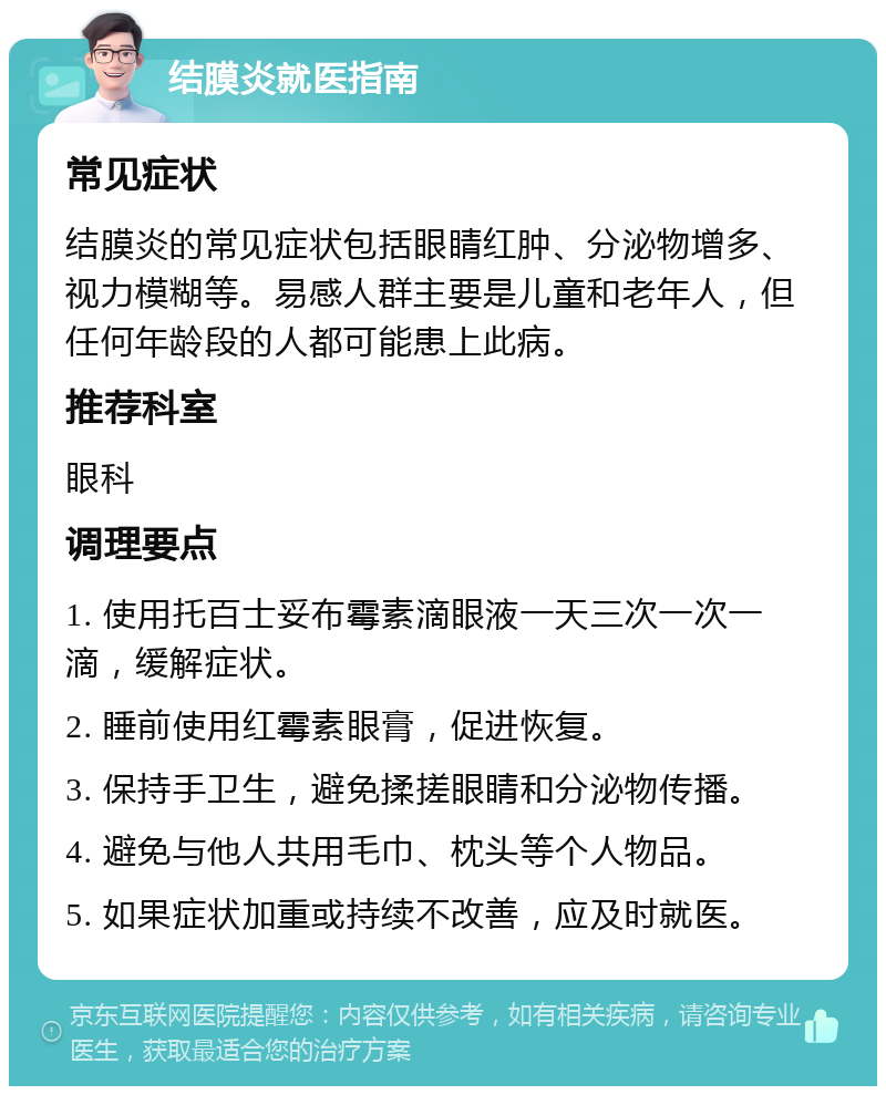 结膜炎就医指南 常见症状 结膜炎的常见症状包括眼睛红肿、分泌物增多、视力模糊等。易感人群主要是儿童和老年人，但任何年龄段的人都可能患上此病。 推荐科室 眼科 调理要点 1. 使用托百士妥布霉素滴眼液一天三次一次一滴，缓解症状。 2. 睡前使用红霉素眼膏，促进恢复。 3. 保持手卫生，避免揉搓眼睛和分泌物传播。 4. 避免与他人共用毛巾、枕头等个人物品。 5. 如果症状加重或持续不改善，应及时就医。