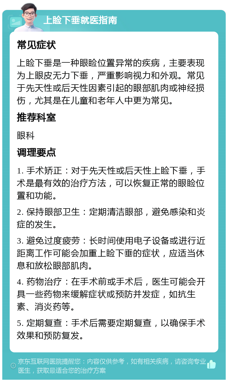 上睑下垂就医指南 常见症状 上睑下垂是一种眼睑位置异常的疾病，主要表现为上眼皮无力下垂，严重影响视力和外观。常见于先天性或后天性因素引起的眼部肌肉或神经损伤，尤其是在儿童和老年人中更为常见。 推荐科室 眼科 调理要点 1. 手术矫正：对于先天性或后天性上睑下垂，手术是最有效的治疗方法，可以恢复正常的眼睑位置和功能。 2. 保持眼部卫生：定期清洁眼部，避免感染和炎症的发生。 3. 避免过度疲劳：长时间使用电子设备或进行近距离工作可能会加重上睑下垂的症状，应适当休息和放松眼部肌肉。 4. 药物治疗：在手术前或手术后，医生可能会开具一些药物来缓解症状或预防并发症，如抗生素、消炎药等。 5. 定期复查：手术后需要定期复查，以确保手术效果和预防复发。