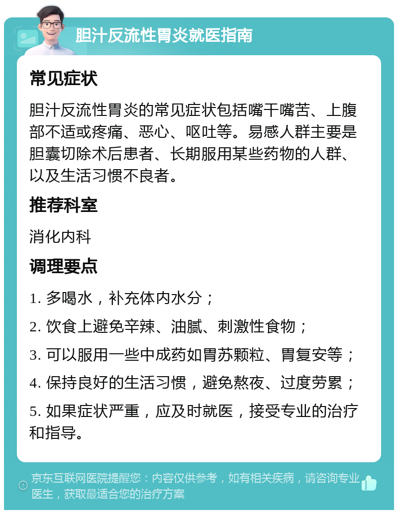 胆汁反流性胃炎就医指南 常见症状 胆汁反流性胃炎的常见症状包括嘴干嘴苦、上腹部不适或疼痛、恶心、呕吐等。易感人群主要是胆囊切除术后患者、长期服用某些药物的人群、以及生活习惯不良者。 推荐科室 消化内科 调理要点 1. 多喝水，补充体内水分； 2. 饮食上避免辛辣、油腻、刺激性食物； 3. 可以服用一些中成药如胃苏颗粒、胃复安等； 4. 保持良好的生活习惯，避免熬夜、过度劳累； 5. 如果症状严重，应及时就医，接受专业的治疗和指导。