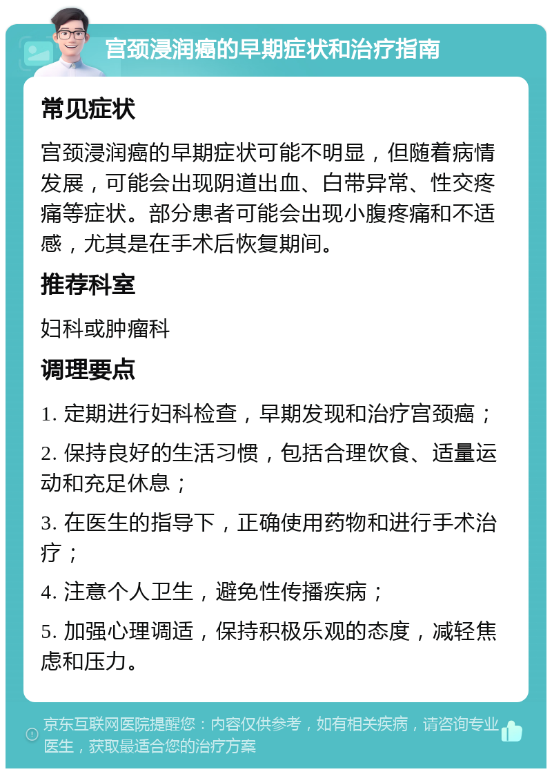 宫颈浸润癌的早期症状和治疗指南 常见症状 宫颈浸润癌的早期症状可能不明显，但随着病情发展，可能会出现阴道出血、白带异常、性交疼痛等症状。部分患者可能会出现小腹疼痛和不适感，尤其是在手术后恢复期间。 推荐科室 妇科或肿瘤科 调理要点 1. 定期进行妇科检查，早期发现和治疗宫颈癌； 2. 保持良好的生活习惯，包括合理饮食、适量运动和充足休息； 3. 在医生的指导下，正确使用药物和进行手术治疗； 4. 注意个人卫生，避免性传播疾病； 5. 加强心理调适，保持积极乐观的态度，减轻焦虑和压力。