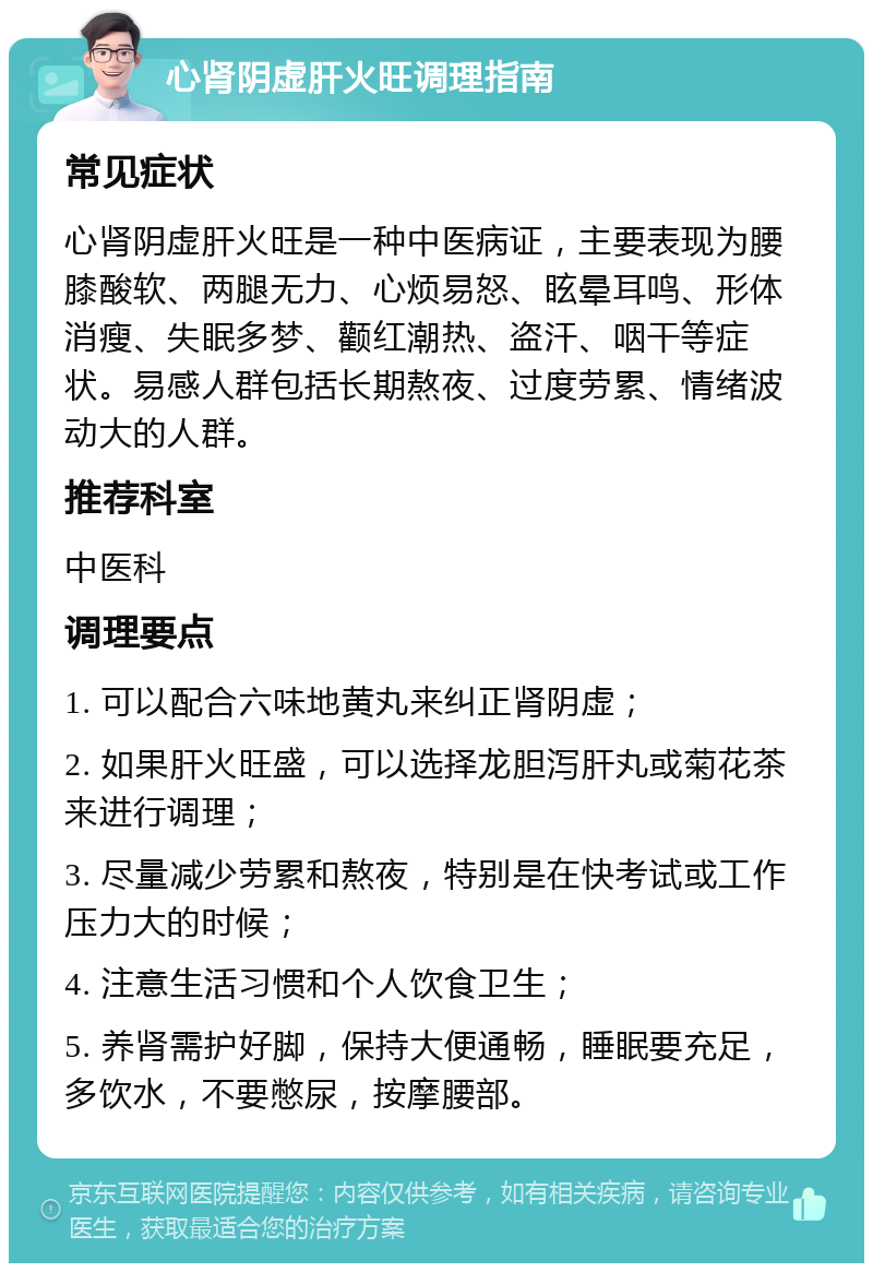 心肾阴虚肝火旺调理指南 常见症状 心肾阴虚肝火旺是一种中医病证，主要表现为腰膝酸软、两腿无力、心烦易怒、眩晕耳鸣、形体消瘦、失眠多梦、颧红潮热、盗汗、咽干等症状。易感人群包括长期熬夜、过度劳累、情绪波动大的人群。 推荐科室 中医科 调理要点 1. 可以配合六味地黄丸来纠正肾阴虚； 2. 如果肝火旺盛，可以选择龙胆泻肝丸或菊花茶来进行调理； 3. 尽量减少劳累和熬夜，特别是在快考试或工作压力大的时候； 4. 注意生活习惯和个人饮食卫生； 5. 养肾需护好脚，保持大便通畅，睡眠要充足，多饮水，不要憋尿，按摩腰部。