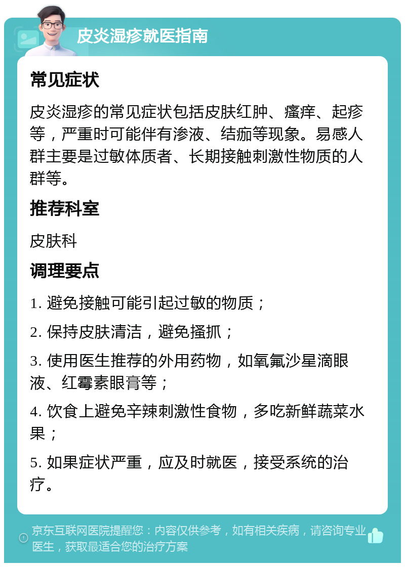 皮炎湿疹就医指南 常见症状 皮炎湿疹的常见症状包括皮肤红肿、瘙痒、起疹等，严重时可能伴有渗液、结痂等现象。易感人群主要是过敏体质者、长期接触刺激性物质的人群等。 推荐科室 皮肤科 调理要点 1. 避免接触可能引起过敏的物质； 2. 保持皮肤清洁，避免搔抓； 3. 使用医生推荐的外用药物，如氧氟沙星滴眼液、红霉素眼膏等； 4. 饮食上避免辛辣刺激性食物，多吃新鲜蔬菜水果； 5. 如果症状严重，应及时就医，接受系统的治疗。