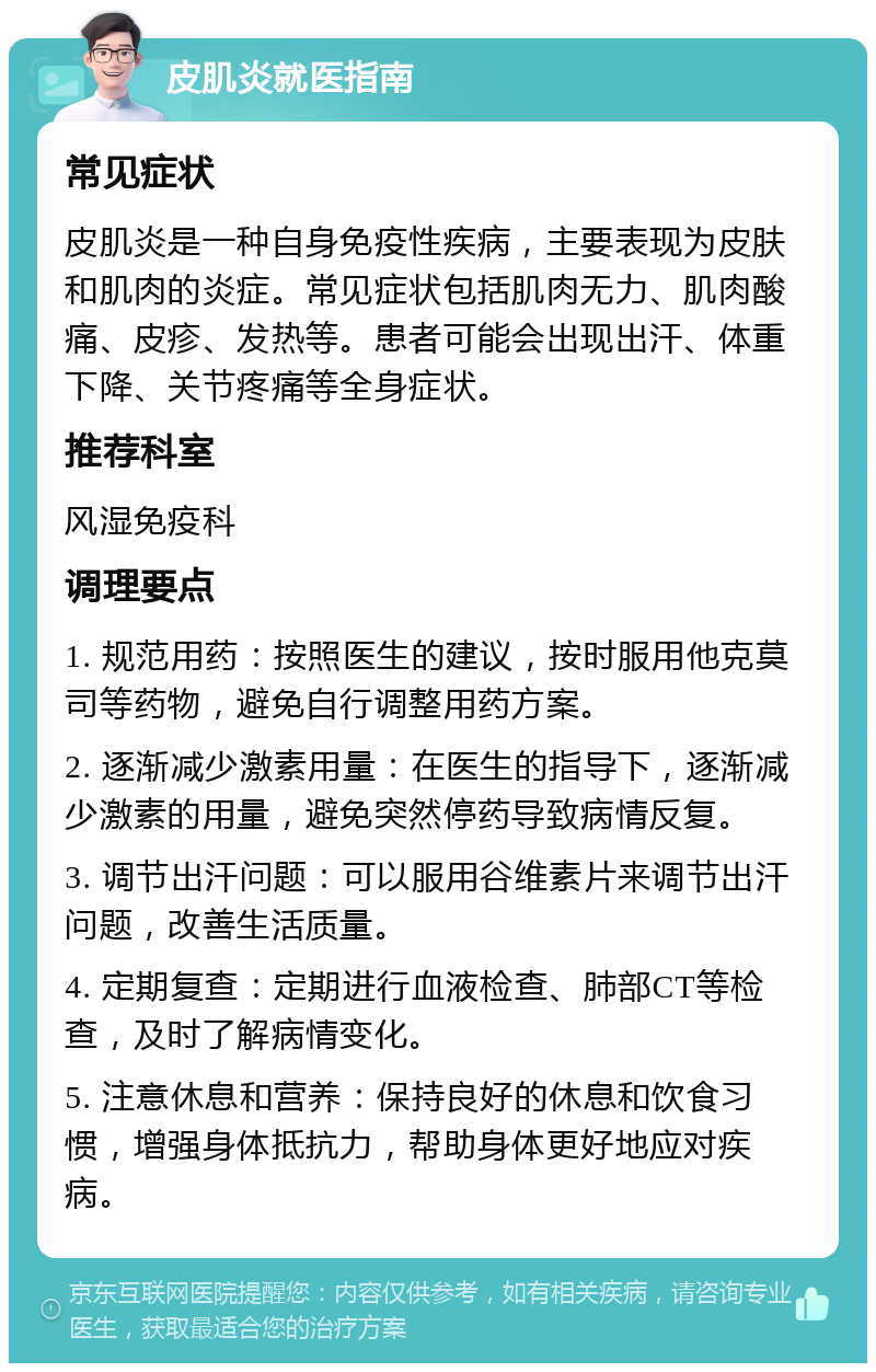 皮肌炎就医指南 常见症状 皮肌炎是一种自身免疫性疾病，主要表现为皮肤和肌肉的炎症。常见症状包括肌肉无力、肌肉酸痛、皮疹、发热等。患者可能会出现出汗、体重下降、关节疼痛等全身症状。 推荐科室 风湿免疫科 调理要点 1. 规范用药：按照医生的建议，按时服用他克莫司等药物，避免自行调整用药方案。 2. 逐渐减少激素用量：在医生的指导下，逐渐减少激素的用量，避免突然停药导致病情反复。 3. 调节出汗问题：可以服用谷维素片来调节出汗问题，改善生活质量。 4. 定期复查：定期进行血液检查、肺部CT等检查，及时了解病情变化。 5. 注意休息和营养：保持良好的休息和饮食习惯，增强身体抵抗力，帮助身体更好地应对疾病。