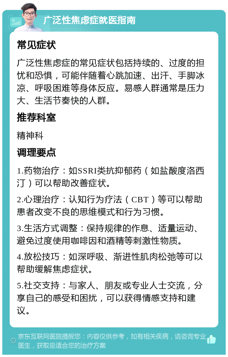 广泛性焦虑症就医指南 常见症状 广泛性焦虑症的常见症状包括持续的、过度的担忧和恐惧，可能伴随着心跳加速、出汗、手脚冰凉、呼吸困难等身体反应。易感人群通常是压力大、生活节奏快的人群。 推荐科室 精神科 调理要点 1.药物治疗：如SSRI类抗抑郁药（如盐酸度洛西汀）可以帮助改善症状。 2.心理治疗：认知行为疗法（CBT）等可以帮助患者改变不良的思维模式和行为习惯。 3.生活方式调整：保持规律的作息、适量运动、避免过度使用咖啡因和酒精等刺激性物质。 4.放松技巧：如深呼吸、渐进性肌肉松弛等可以帮助缓解焦虑症状。 5.社交支持：与家人、朋友或专业人士交流，分享自己的感受和困扰，可以获得情感支持和建议。