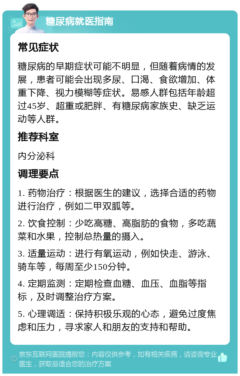 糖尿病就医指南 常见症状 糖尿病的早期症状可能不明显，但随着病情的发展，患者可能会出现多尿、口渴、食欲增加、体重下降、视力模糊等症状。易感人群包括年龄超过45岁、超重或肥胖、有糖尿病家族史、缺乏运动等人群。 推荐科室 内分泌科 调理要点 1. 药物治疗：根据医生的建议，选择合适的药物进行治疗，例如二甲双胍等。 2. 饮食控制：少吃高糖、高脂肪的食物，多吃蔬菜和水果，控制总热量的摄入。 3. 适量运动：进行有氧运动，例如快走、游泳、骑车等，每周至少150分钟。 4. 定期监测：定期检查血糖、血压、血脂等指标，及时调整治疗方案。 5. 心理调适：保持积极乐观的心态，避免过度焦虑和压力，寻求家人和朋友的支持和帮助。