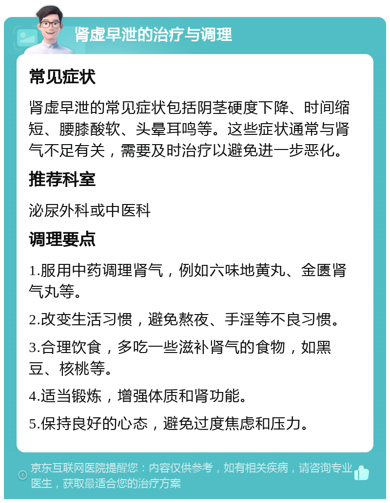 肾虚早泄的治疗与调理 常见症状 肾虚早泄的常见症状包括阴茎硬度下降、时间缩短、腰膝酸软、头晕耳鸣等。这些症状通常与肾气不足有关，需要及时治疗以避免进一步恶化。 推荐科室 泌尿外科或中医科 调理要点 1.服用中药调理肾气，例如六味地黄丸、金匮肾气丸等。 2.改变生活习惯，避免熬夜、手淫等不良习惯。 3.合理饮食，多吃一些滋补肾气的食物，如黑豆、核桃等。 4.适当锻炼，增强体质和肾功能。 5.保持良好的心态，避免过度焦虑和压力。