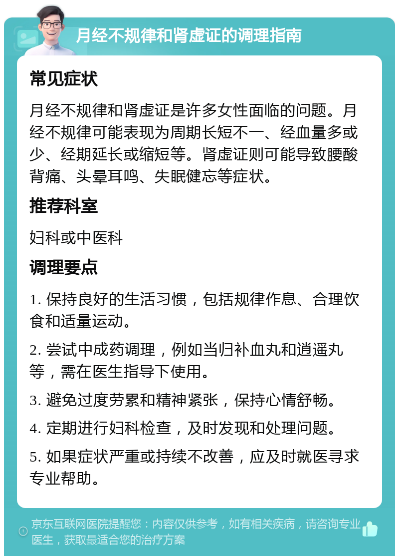 月经不规律和肾虚证的调理指南 常见症状 月经不规律和肾虚证是许多女性面临的问题。月经不规律可能表现为周期长短不一、经血量多或少、经期延长或缩短等。肾虚证则可能导致腰酸背痛、头晕耳鸣、失眠健忘等症状。 推荐科室 妇科或中医科 调理要点 1. 保持良好的生活习惯，包括规律作息、合理饮食和适量运动。 2. 尝试中成药调理，例如当归补血丸和逍遥丸等，需在医生指导下使用。 3. 避免过度劳累和精神紧张，保持心情舒畅。 4. 定期进行妇科检查，及时发现和处理问题。 5. 如果症状严重或持续不改善，应及时就医寻求专业帮助。