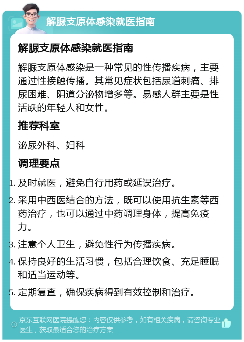 解脲支原体感染就医指南 解脲支原体感染就医指南 解脲支原体感染是一种常见的性传播疾病，主要通过性接触传播。其常见症状包括尿道刺痛、排尿困难、阴道分泌物增多等。易感人群主要是性活跃的年轻人和女性。 推荐科室 泌尿外科、妇科 调理要点 及时就医，避免自行用药或延误治疗。 采用中西医结合的方法，既可以使用抗生素等西药治疗，也可以通过中药调理身体，提高免疫力。 注意个人卫生，避免性行为传播疾病。 保持良好的生活习惯，包括合理饮食、充足睡眠和适当运动等。 定期复查，确保疾病得到有效控制和治疗。