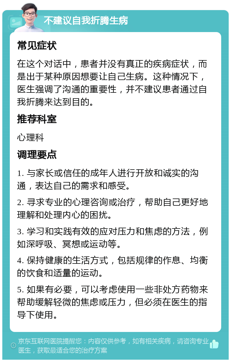 不建议自我折腾生病 常见症状 在这个对话中，患者并没有真正的疾病症状，而是出于某种原因想要让自己生病。这种情况下，医生强调了沟通的重要性，并不建议患者通过自我折腾来达到目的。 推荐科室 心理科 调理要点 1. 与家长或信任的成年人进行开放和诚实的沟通，表达自己的需求和感受。 2. 寻求专业的心理咨询或治疗，帮助自己更好地理解和处理内心的困扰。 3. 学习和实践有效的应对压力和焦虑的方法，例如深呼吸、冥想或运动等。 4. 保持健康的生活方式，包括规律的作息、均衡的饮食和适量的运动。 5. 如果有必要，可以考虑使用一些非处方药物来帮助缓解轻微的焦虑或压力，但必须在医生的指导下使用。