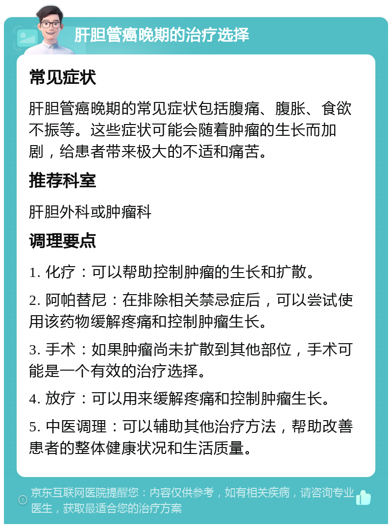 肝胆管癌晚期的治疗选择 常见症状 肝胆管癌晚期的常见症状包括腹痛、腹胀、食欲不振等。这些症状可能会随着肿瘤的生长而加剧，给患者带来极大的不适和痛苦。 推荐科室 肝胆外科或肿瘤科 调理要点 1. 化疗：可以帮助控制肿瘤的生长和扩散。 2. 阿帕替尼：在排除相关禁忌症后，可以尝试使用该药物缓解疼痛和控制肿瘤生长。 3. 手术：如果肿瘤尚未扩散到其他部位，手术可能是一个有效的治疗选择。 4. 放疗：可以用来缓解疼痛和控制肿瘤生长。 5. 中医调理：可以辅助其他治疗方法，帮助改善患者的整体健康状况和生活质量。