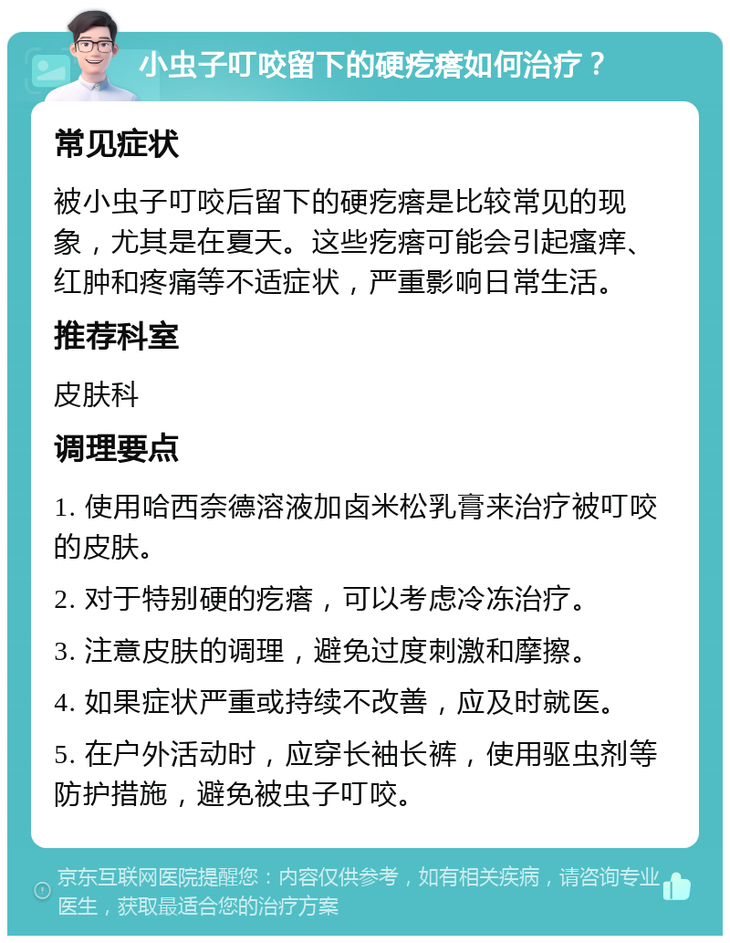 小虫子叮咬留下的硬疙瘩如何治疗？ 常见症状 被小虫子叮咬后留下的硬疙瘩是比较常见的现象，尤其是在夏天。这些疙瘩可能会引起瘙痒、红肿和疼痛等不适症状，严重影响日常生活。 推荐科室 皮肤科 调理要点 1. 使用哈西奈德溶液加卤米松乳膏来治疗被叮咬的皮肤。 2. 对于特别硬的疙瘩，可以考虑冷冻治疗。 3. 注意皮肤的调理，避免过度刺激和摩擦。 4. 如果症状严重或持续不改善，应及时就医。 5. 在户外活动时，应穿长袖长裤，使用驱虫剂等防护措施，避免被虫子叮咬。