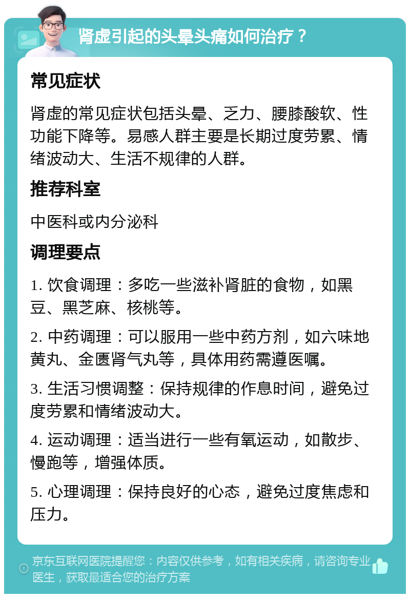 肾虚引起的头晕头痛如何治疗？ 常见症状 肾虚的常见症状包括头晕、乏力、腰膝酸软、性功能下降等。易感人群主要是长期过度劳累、情绪波动大、生活不规律的人群。 推荐科室 中医科或内分泌科 调理要点 1. 饮食调理：多吃一些滋补肾脏的食物，如黑豆、黑芝麻、核桃等。 2. 中药调理：可以服用一些中药方剂，如六味地黄丸、金匮肾气丸等，具体用药需遵医嘱。 3. 生活习惯调整：保持规律的作息时间，避免过度劳累和情绪波动大。 4. 运动调理：适当进行一些有氧运动，如散步、慢跑等，增强体质。 5. 心理调理：保持良好的心态，避免过度焦虑和压力。