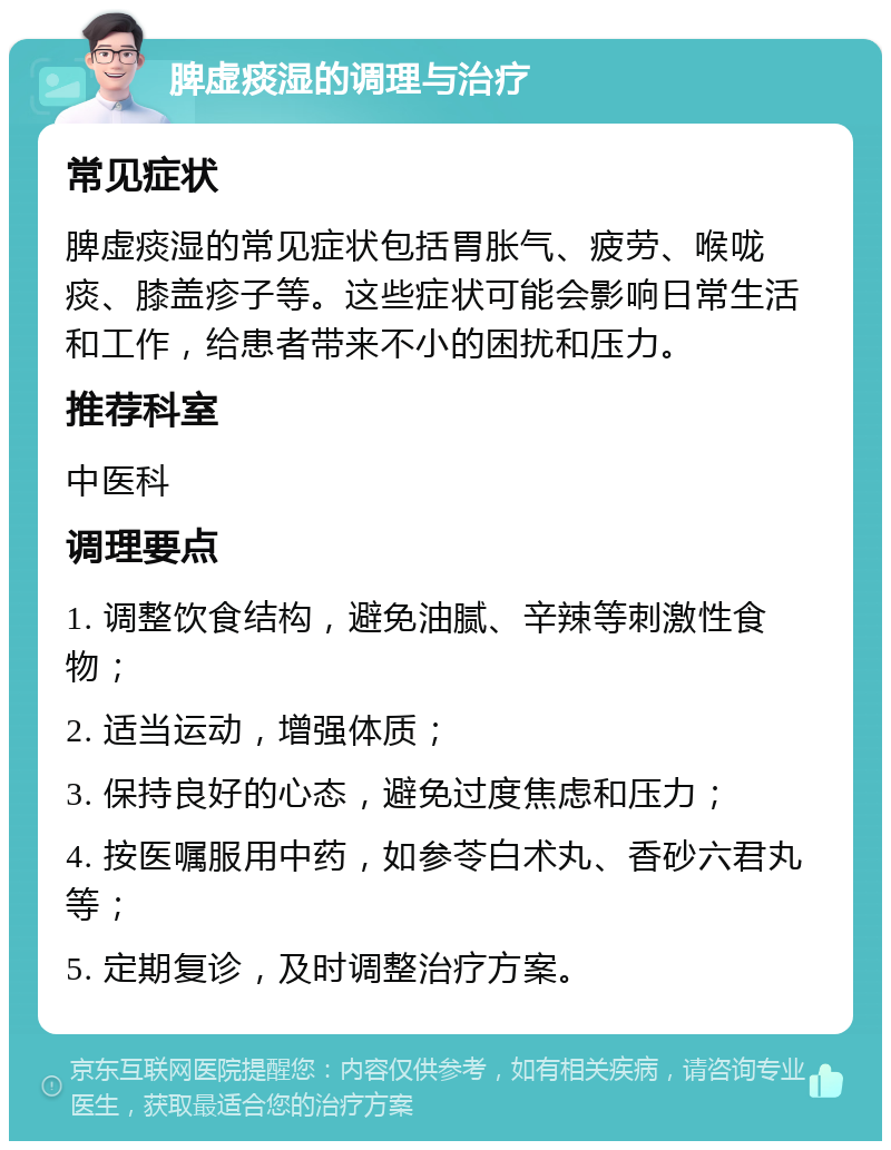 脾虚痰湿的调理与治疗 常见症状 脾虚痰湿的常见症状包括胃胀气、疲劳、喉咙痰、膝盖疹子等。这些症状可能会影响日常生活和工作，给患者带来不小的困扰和压力。 推荐科室 中医科 调理要点 1. 调整饮食结构，避免油腻、辛辣等刺激性食物； 2. 适当运动，增强体质； 3. 保持良好的心态，避免过度焦虑和压力； 4. 按医嘱服用中药，如参苓白术丸、香砂六君丸等； 5. 定期复诊，及时调整治疗方案。