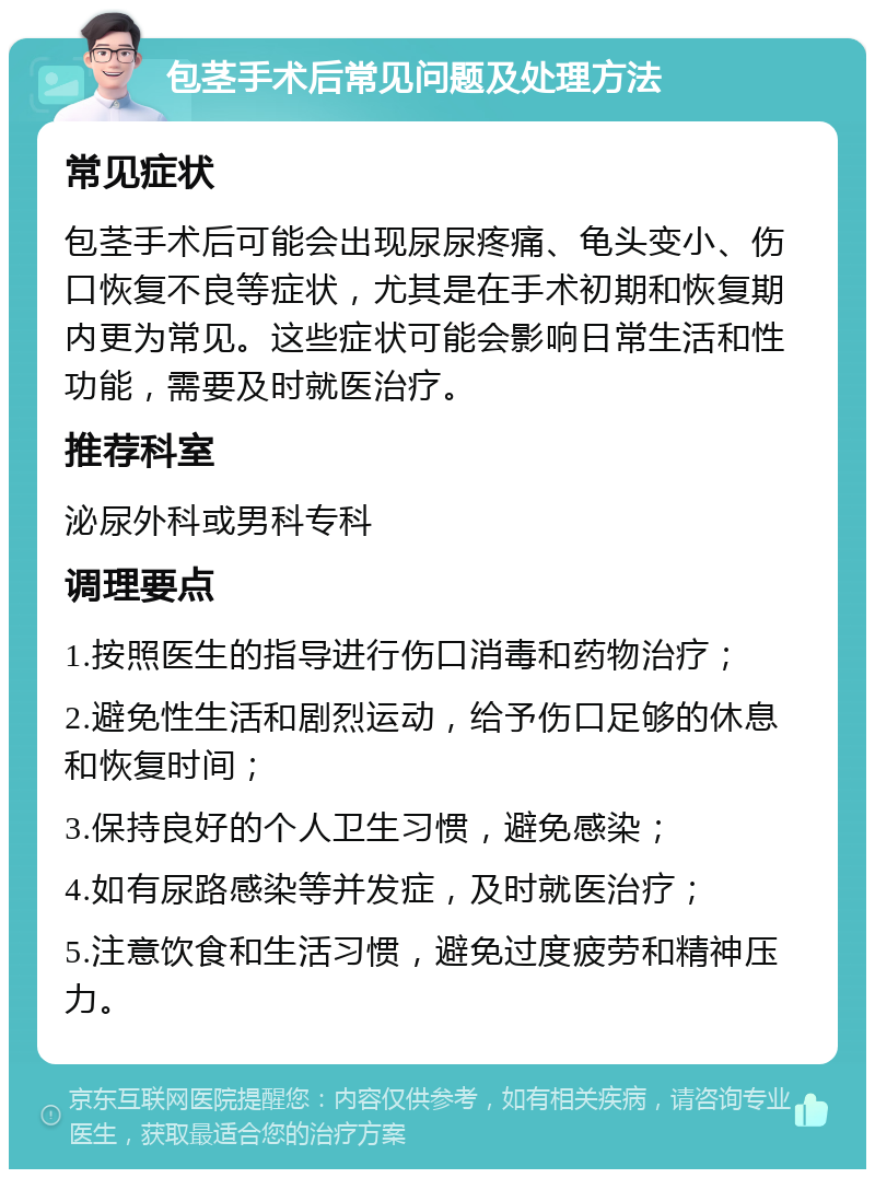 包茎手术后常见问题及处理方法 常见症状 包茎手术后可能会出现尿尿疼痛、龟头变小、伤口恢复不良等症状，尤其是在手术初期和恢复期内更为常见。这些症状可能会影响日常生活和性功能，需要及时就医治疗。 推荐科室 泌尿外科或男科专科 调理要点 1.按照医生的指导进行伤口消毒和药物治疗； 2.避免性生活和剧烈运动，给予伤口足够的休息和恢复时间； 3.保持良好的个人卫生习惯，避免感染； 4.如有尿路感染等并发症，及时就医治疗； 5.注意饮食和生活习惯，避免过度疲劳和精神压力。