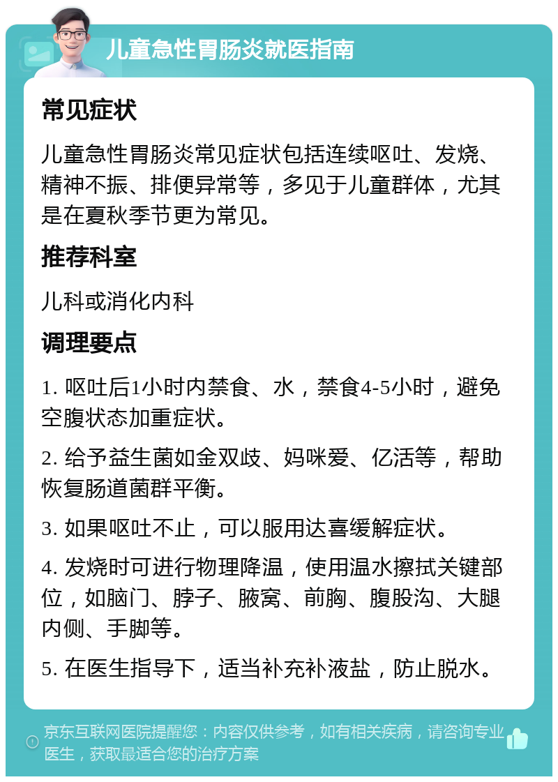 儿童急性胃肠炎就医指南 常见症状 儿童急性胃肠炎常见症状包括连续呕吐、发烧、精神不振、排便异常等，多见于儿童群体，尤其是在夏秋季节更为常见。 推荐科室 儿科或消化内科 调理要点 1. 呕吐后1小时内禁食、水，禁食4-5小时，避免空腹状态加重症状。 2. 给予益生菌如金双歧、妈咪爱、亿活等，帮助恢复肠道菌群平衡。 3. 如果呕吐不止，可以服用达喜缓解症状。 4. 发烧时可进行物理降温，使用温水擦拭关键部位，如脑门、脖子、腋窝、前胸、腹股沟、大腿内侧、手脚等。 5. 在医生指导下，适当补充补液盐，防止脱水。