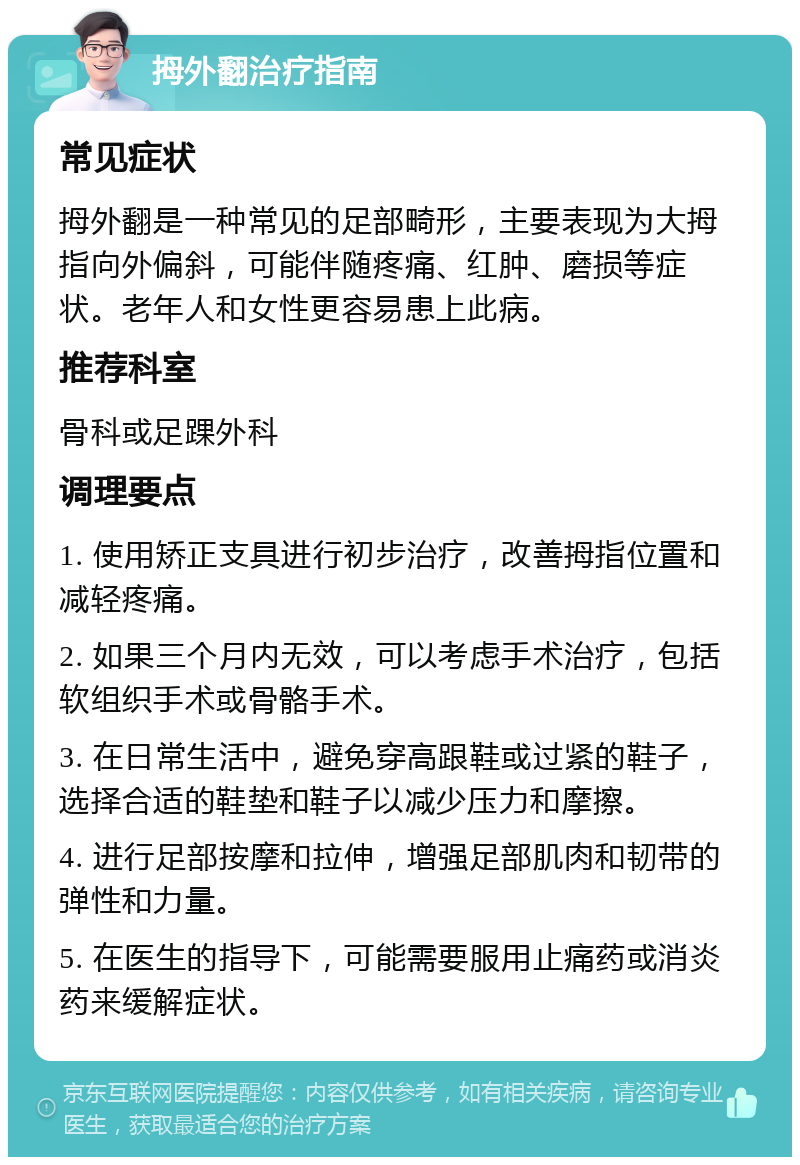 拇外翻治疗指南 常见症状 拇外翻是一种常见的足部畸形，主要表现为大拇指向外偏斜，可能伴随疼痛、红肿、磨损等症状。老年人和女性更容易患上此病。 推荐科室 骨科或足踝外科 调理要点 1. 使用矫正支具进行初步治疗，改善拇指位置和减轻疼痛。 2. 如果三个月内无效，可以考虑手术治疗，包括软组织手术或骨骼手术。 3. 在日常生活中，避免穿高跟鞋或过紧的鞋子，选择合适的鞋垫和鞋子以减少压力和摩擦。 4. 进行足部按摩和拉伸，增强足部肌肉和韧带的弹性和力量。 5. 在医生的指导下，可能需要服用止痛药或消炎药来缓解症状。