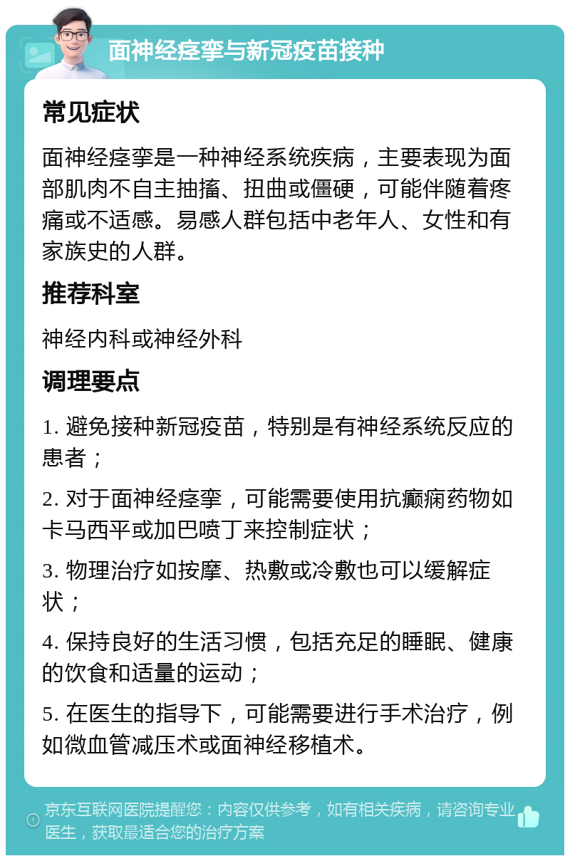 面神经痉挛与新冠疫苗接种 常见症状 面神经痉挛是一种神经系统疾病，主要表现为面部肌肉不自主抽搐、扭曲或僵硬，可能伴随着疼痛或不适感。易感人群包括中老年人、女性和有家族史的人群。 推荐科室 神经内科或神经外科 调理要点 1. 避免接种新冠疫苗，特别是有神经系统反应的患者； 2. 对于面神经痉挛，可能需要使用抗癫痫药物如卡马西平或加巴喷丁来控制症状； 3. 物理治疗如按摩、热敷或冷敷也可以缓解症状； 4. 保持良好的生活习惯，包括充足的睡眠、健康的饮食和适量的运动； 5. 在医生的指导下，可能需要进行手术治疗，例如微血管减压术或面神经移植术。