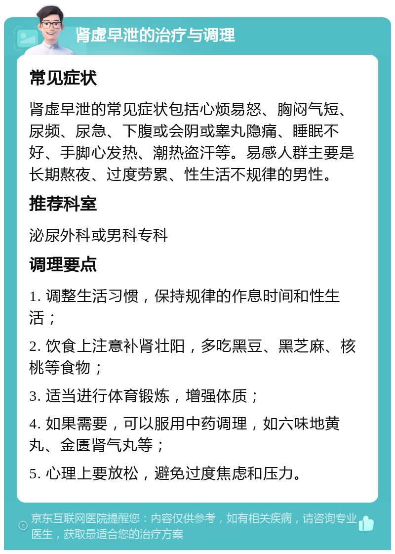 肾虚早泄的治疗与调理 常见症状 肾虚早泄的常见症状包括心烦易怒、胸闷气短、尿频、尿急、下腹或会阴或睾丸隐痛、睡眠不好、手脚心发热、潮热盗汗等。易感人群主要是长期熬夜、过度劳累、性生活不规律的男性。 推荐科室 泌尿外科或男科专科 调理要点 1. 调整生活习惯，保持规律的作息时间和性生活； 2. 饮食上注意补肾壮阳，多吃黑豆、黑芝麻、核桃等食物； 3. 适当进行体育锻炼，增强体质； 4. 如果需要，可以服用中药调理，如六味地黄丸、金匮肾气丸等； 5. 心理上要放松，避免过度焦虑和压力。