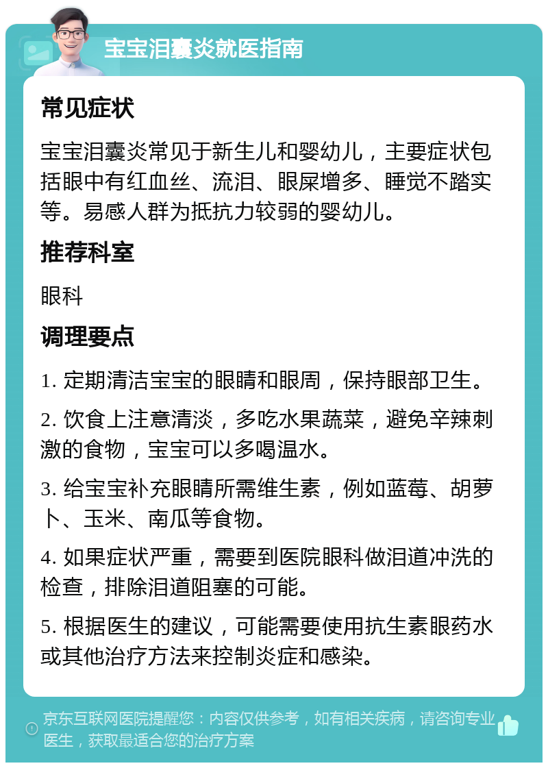 宝宝泪囊炎就医指南 常见症状 宝宝泪囊炎常见于新生儿和婴幼儿，主要症状包括眼中有红血丝、流泪、眼屎增多、睡觉不踏实等。易感人群为抵抗力较弱的婴幼儿。 推荐科室 眼科 调理要点 1. 定期清洁宝宝的眼睛和眼周，保持眼部卫生。 2. 饮食上注意清淡，多吃水果蔬菜，避免辛辣刺激的食物，宝宝可以多喝温水。 3. 给宝宝补充眼睛所需维生素，例如蓝莓、胡萝卜、玉米、南瓜等食物。 4. 如果症状严重，需要到医院眼科做泪道冲洗的检查，排除泪道阻塞的可能。 5. 根据医生的建议，可能需要使用抗生素眼药水或其他治疗方法来控制炎症和感染。