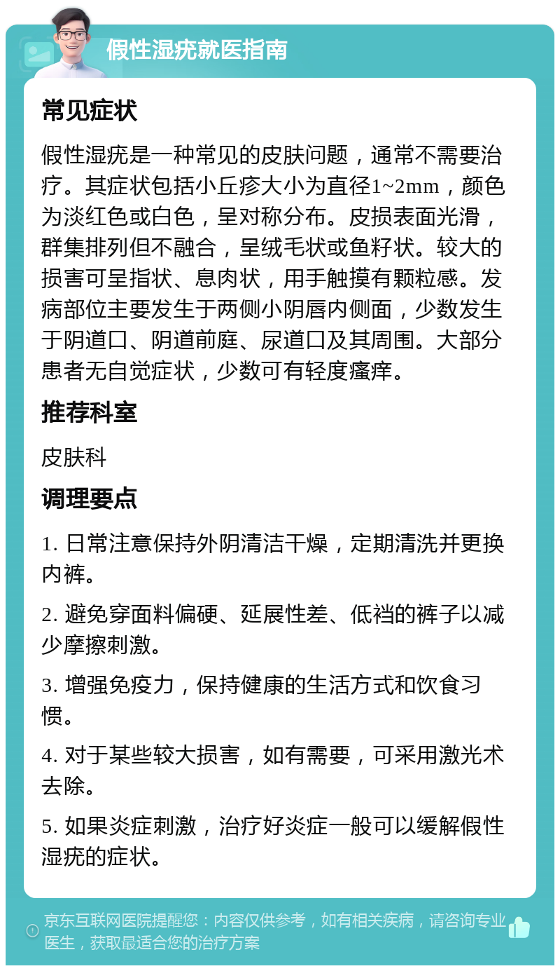 假性湿疣就医指南 常见症状 假性湿疣是一种常见的皮肤问题，通常不需要治疗。其症状包括小丘疹大小为直径1~2mm，颜色为淡红色或白色，呈对称分布。皮损表面光滑，群集排列但不融合，呈绒毛状或鱼籽状。较大的损害可呈指状、息肉状，用手触摸有颗粒感。发病部位主要发生于两侧小阴唇内侧面，少数发生于阴道口、阴道前庭、尿道口及其周围。大部分患者无自觉症状，少数可有轻度瘙痒。 推荐科室 皮肤科 调理要点 1. 日常注意保持外阴清洁干燥，定期清洗并更换内裤。 2. 避免穿面料偏硬、延展性差、低裆的裤子以减少摩擦刺激。 3. 增强免疫力，保持健康的生活方式和饮食习惯。 4. 对于某些较大损害，如有需要，可采用激光术去除。 5. 如果炎症刺激，治疗好炎症一般可以缓解假性湿疣的症状。