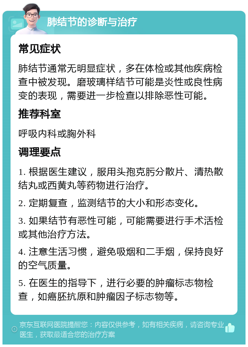 肺结节的诊断与治疗 常见症状 肺结节通常无明显症状，多在体检或其他疾病检查中被发现。磨玻璃样结节可能是炎性或良性病变的表现，需要进一步检查以排除恶性可能。 推荐科室 呼吸内科或胸外科 调理要点 1. 根据医生建议，服用头孢克肟分散片、清热散结丸或西黄丸等药物进行治疗。 2. 定期复查，监测结节的大小和形态变化。 3. 如果结节有恶性可能，可能需要进行手术活检或其他治疗方法。 4. 注意生活习惯，避免吸烟和二手烟，保持良好的空气质量。 5. 在医生的指导下，进行必要的肿瘤标志物检查，如癌胚抗原和肿瘤因子标志物等。