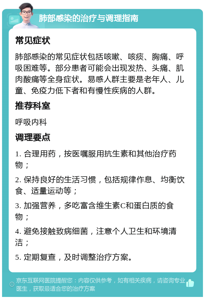 肺部感染的治疗与调理指南 常见症状 肺部感染的常见症状包括咳嗽、咳痰、胸痛、呼吸困难等。部分患者可能会出现发热、头痛、肌肉酸痛等全身症状。易感人群主要是老年人、儿童、免疫力低下者和有慢性疾病的人群。 推荐科室 呼吸内科 调理要点 1. 合理用药，按医嘱服用抗生素和其他治疗药物； 2. 保持良好的生活习惯，包括规律作息、均衡饮食、适量运动等； 3. 加强营养，多吃富含维生素C和蛋白质的食物； 4. 避免接触致病细菌，注意个人卫生和环境清洁； 5. 定期复查，及时调整治疗方案。