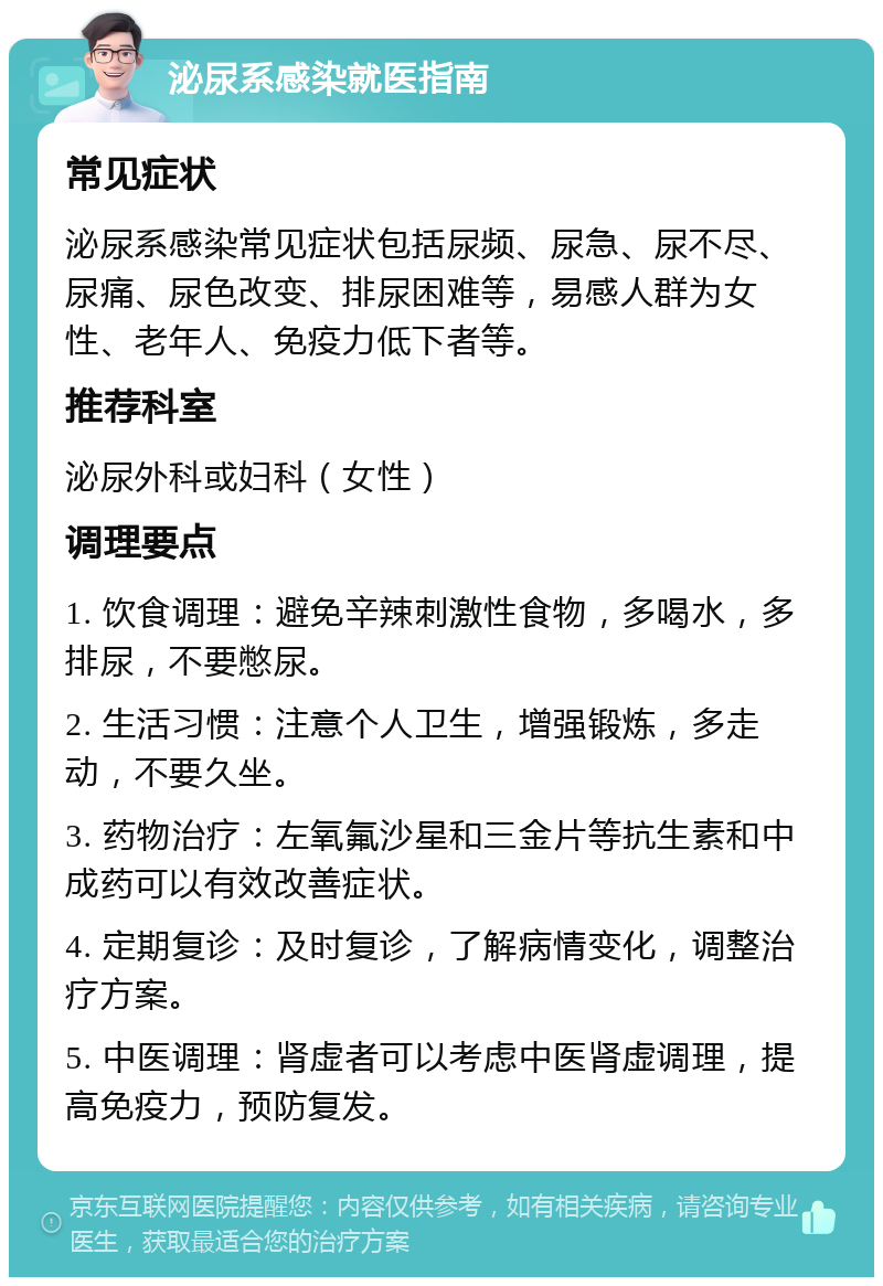 泌尿系感染就医指南 常见症状 泌尿系感染常见症状包括尿频、尿急、尿不尽、尿痛、尿色改变、排尿困难等，易感人群为女性、老年人、免疫力低下者等。 推荐科室 泌尿外科或妇科（女性） 调理要点 1. 饮食调理：避免辛辣刺激性食物，多喝水，多排尿，不要憋尿。 2. 生活习惯：注意个人卫生，增强锻炼，多走动，不要久坐。 3. 药物治疗：左氧氟沙星和三金片等抗生素和中成药可以有效改善症状。 4. 定期复诊：及时复诊，了解病情变化，调整治疗方案。 5. 中医调理：肾虚者可以考虑中医肾虚调理，提高免疫力，预防复发。