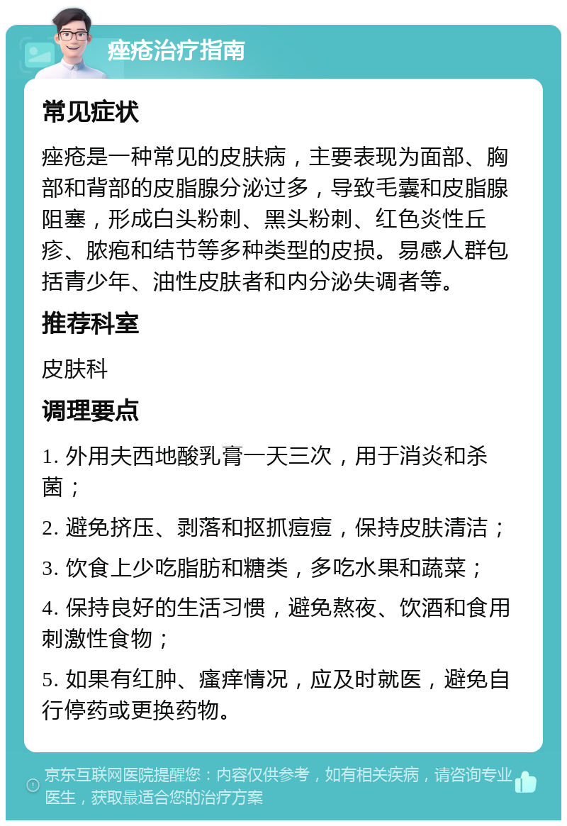 痤疮治疗指南 常见症状 痤疮是一种常见的皮肤病，主要表现为面部、胸部和背部的皮脂腺分泌过多，导致毛囊和皮脂腺阻塞，形成白头粉刺、黑头粉刺、红色炎性丘疹、脓疱和结节等多种类型的皮损。易感人群包括青少年、油性皮肤者和内分泌失调者等。 推荐科室 皮肤科 调理要点 1. 外用夫西地酸乳膏一天三次，用于消炎和杀菌； 2. 避免挤压、剥落和抠抓痘痘，保持皮肤清洁； 3. 饮食上少吃脂肪和糖类，多吃水果和蔬菜； 4. 保持良好的生活习惯，避免熬夜、饮酒和食用刺激性食物； 5. 如果有红肿、瘙痒情况，应及时就医，避免自行停药或更换药物。