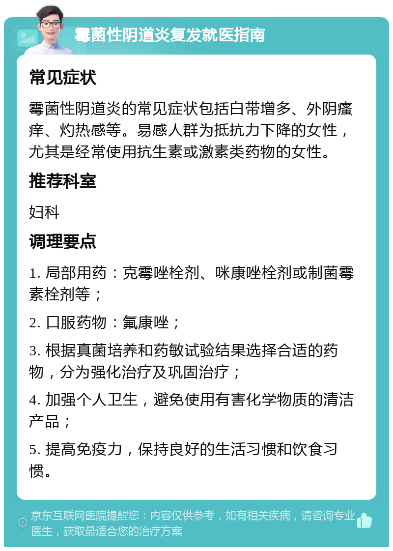 霉菌性阴道炎复发就医指南 常见症状 霉菌性阴道炎的常见症状包括白带增多、外阴瘙痒、灼热感等。易感人群为抵抗力下降的女性，尤其是经常使用抗生素或激素类药物的女性。 推荐科室 妇科 调理要点 1. 局部用药：克霉唑栓剂、咪康唑栓剂或制菌霉素栓剂等； 2. 口服药物：氟康唑； 3. 根据真菌培养和药敏试验结果选择合适的药物，分为强化治疗及巩固治疗； 4. 加强个人卫生，避免使用有害化学物质的清洁产品； 5. 提高免疫力，保持良好的生活习惯和饮食习惯。