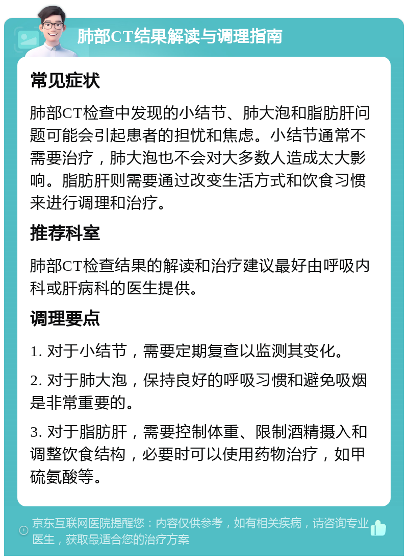 肺部CT结果解读与调理指南 常见症状 肺部CT检查中发现的小结节、肺大泡和脂肪肝问题可能会引起患者的担忧和焦虑。小结节通常不需要治疗，肺大泡也不会对大多数人造成太大影响。脂肪肝则需要通过改变生活方式和饮食习惯来进行调理和治疗。 推荐科室 肺部CT检查结果的解读和治疗建议最好由呼吸内科或肝病科的医生提供。 调理要点 1. 对于小结节，需要定期复查以监测其变化。 2. 对于肺大泡，保持良好的呼吸习惯和避免吸烟是非常重要的。 3. 对于脂肪肝，需要控制体重、限制酒精摄入和调整饮食结构，必要时可以使用药物治疗，如甲硫氨酸等。