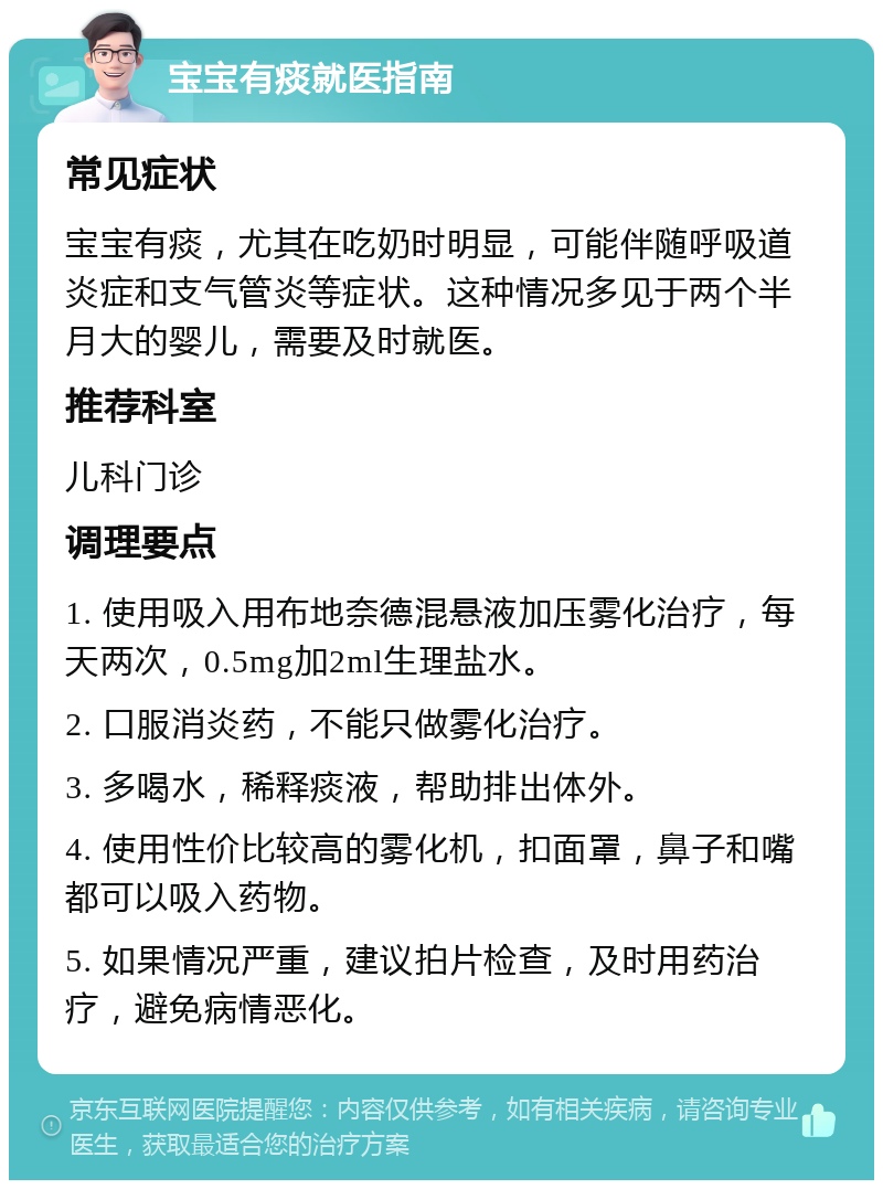 宝宝有痰就医指南 常见症状 宝宝有痰，尤其在吃奶时明显，可能伴随呼吸道炎症和支气管炎等症状。这种情况多见于两个半月大的婴儿，需要及时就医。 推荐科室 儿科门诊 调理要点 1. 使用吸入用布地奈德混悬液加压雾化治疗，每天两次，0.5mg加2ml生理盐水。 2. 口服消炎药，不能只做雾化治疗。 3. 多喝水，稀释痰液，帮助排出体外。 4. 使用性价比较高的雾化机，扣面罩，鼻子和嘴都可以吸入药物。 5. 如果情况严重，建议拍片检查，及时用药治疗，避免病情恶化。