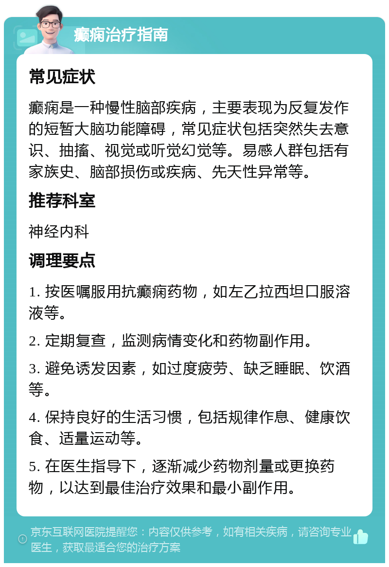 癫痫治疗指南 常见症状 癫痫是一种慢性脑部疾病，主要表现为反复发作的短暂大脑功能障碍，常见症状包括突然失去意识、抽搐、视觉或听觉幻觉等。易感人群包括有家族史、脑部损伤或疾病、先天性异常等。 推荐科室 神经内科 调理要点 1. 按医嘱服用抗癫痫药物，如左乙拉西坦口服溶液等。 2. 定期复查，监测病情变化和药物副作用。 3. 避免诱发因素，如过度疲劳、缺乏睡眠、饮酒等。 4. 保持良好的生活习惯，包括规律作息、健康饮食、适量运动等。 5. 在医生指导下，逐渐减少药物剂量或更换药物，以达到最佳治疗效果和最小副作用。