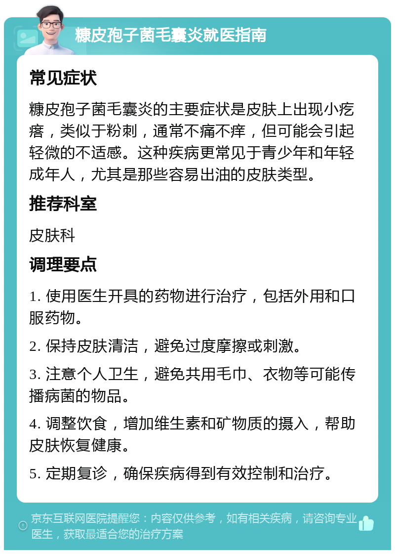 糠皮孢子菌毛囊炎就医指南 常见症状 糠皮孢子菌毛囊炎的主要症状是皮肤上出现小疙瘩，类似于粉刺，通常不痛不痒，但可能会引起轻微的不适感。这种疾病更常见于青少年和年轻成年人，尤其是那些容易出油的皮肤类型。 推荐科室 皮肤科 调理要点 1. 使用医生开具的药物进行治疗，包括外用和口服药物。 2. 保持皮肤清洁，避免过度摩擦或刺激。 3. 注意个人卫生，避免共用毛巾、衣物等可能传播病菌的物品。 4. 调整饮食，增加维生素和矿物质的摄入，帮助皮肤恢复健康。 5. 定期复诊，确保疾病得到有效控制和治疗。