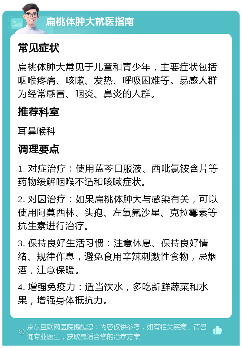 扁桃体肿大就医指南 常见症状 扁桃体肿大常见于儿童和青少年，主要症状包括咽喉疼痛、咳嗽、发热、呼吸困难等。易感人群为经常感冒、咽炎、鼻炎的人群。 推荐科室 耳鼻喉科 调理要点 1. 对症治疗：使用蓝芩口服液、西吡氯铵含片等药物缓解咽喉不适和咳嗽症状。 2. 对因治疗：如果扁桃体肿大与感染有关，可以使用阿莫西林、头孢、左氧氟沙星、克拉霉素等抗生素进行治疗。 3. 保持良好生活习惯：注意休息、保持良好情绪、规律作息，避免食用辛辣刺激性食物，忌烟酒，注意保暖。 4. 增强免疫力：适当饮水，多吃新鲜蔬菜和水果，增强身体抵抗力。