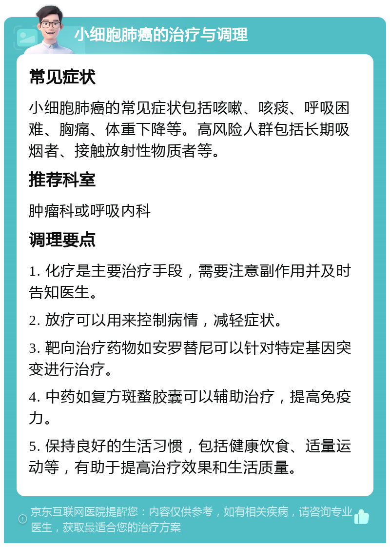 小细胞肺癌的治疗与调理 常见症状 小细胞肺癌的常见症状包括咳嗽、咳痰、呼吸困难、胸痛、体重下降等。高风险人群包括长期吸烟者、接触放射性物质者等。 推荐科室 肿瘤科或呼吸内科 调理要点 1. 化疗是主要治疗手段，需要注意副作用并及时告知医生。 2. 放疗可以用来控制病情，减轻症状。 3. 靶向治疗药物如安罗替尼可以针对特定基因突变进行治疗。 4. 中药如复方斑蝥胶囊可以辅助治疗，提高免疫力。 5. 保持良好的生活习惯，包括健康饮食、适量运动等，有助于提高治疗效果和生活质量。