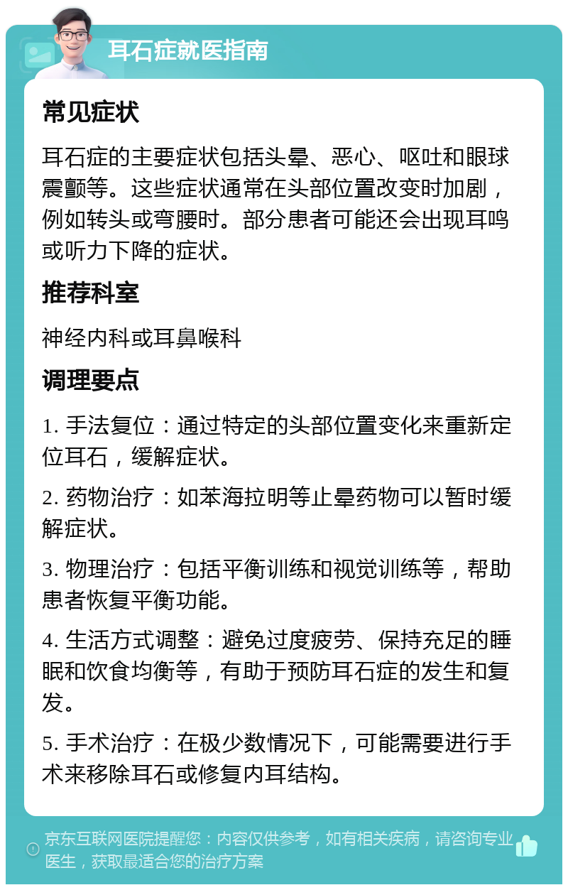 耳石症就医指南 常见症状 耳石症的主要症状包括头晕、恶心、呕吐和眼球震颤等。这些症状通常在头部位置改变时加剧，例如转头或弯腰时。部分患者可能还会出现耳鸣或听力下降的症状。 推荐科室 神经内科或耳鼻喉科 调理要点 1. 手法复位：通过特定的头部位置变化来重新定位耳石，缓解症状。 2. 药物治疗：如苯海拉明等止晕药物可以暂时缓解症状。 3. 物理治疗：包括平衡训练和视觉训练等，帮助患者恢复平衡功能。 4. 生活方式调整：避免过度疲劳、保持充足的睡眠和饮食均衡等，有助于预防耳石症的发生和复发。 5. 手术治疗：在极少数情况下，可能需要进行手术来移除耳石或修复内耳结构。