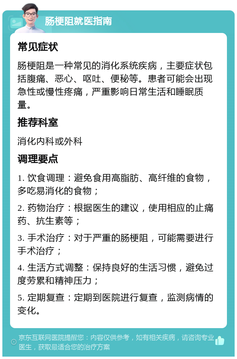 肠梗阻就医指南 常见症状 肠梗阻是一种常见的消化系统疾病，主要症状包括腹痛、恶心、呕吐、便秘等。患者可能会出现急性或慢性疼痛，严重影响日常生活和睡眠质量。 推荐科室 消化内科或外科 调理要点 1. 饮食调理：避免食用高脂肪、高纤维的食物，多吃易消化的食物； 2. 药物治疗：根据医生的建议，使用相应的止痛药、抗生素等； 3. 手术治疗：对于严重的肠梗阻，可能需要进行手术治疗； 4. 生活方式调整：保持良好的生活习惯，避免过度劳累和精神压力； 5. 定期复查：定期到医院进行复查，监测病情的变化。