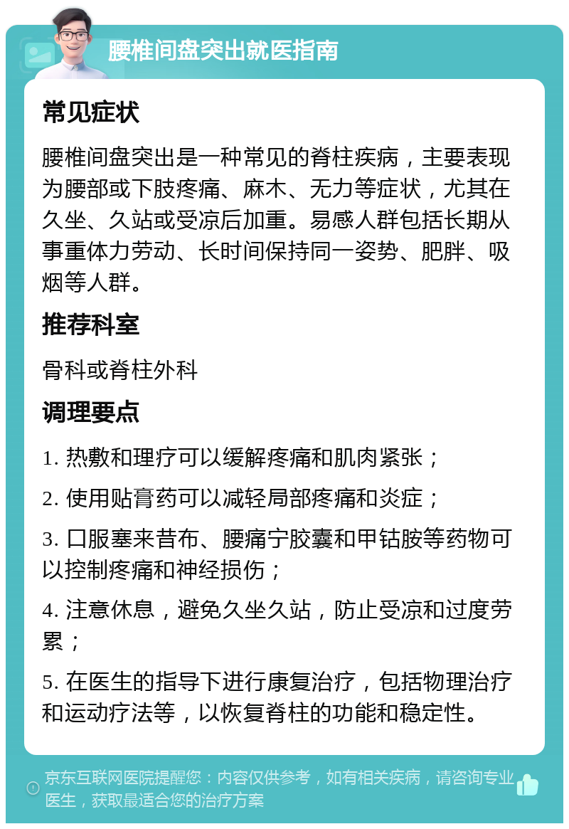 腰椎间盘突出就医指南 常见症状 腰椎间盘突出是一种常见的脊柱疾病，主要表现为腰部或下肢疼痛、麻木、无力等症状，尤其在久坐、久站或受凉后加重。易感人群包括长期从事重体力劳动、长时间保持同一姿势、肥胖、吸烟等人群。 推荐科室 骨科或脊柱外科 调理要点 1. 热敷和理疗可以缓解疼痛和肌肉紧张； 2. 使用贴膏药可以减轻局部疼痛和炎症； 3. 口服塞来昔布、腰痛宁胶囊和甲钴胺等药物可以控制疼痛和神经损伤； 4. 注意休息，避免久坐久站，防止受凉和过度劳累； 5. 在医生的指导下进行康复治疗，包括物理治疗和运动疗法等，以恢复脊柱的功能和稳定性。