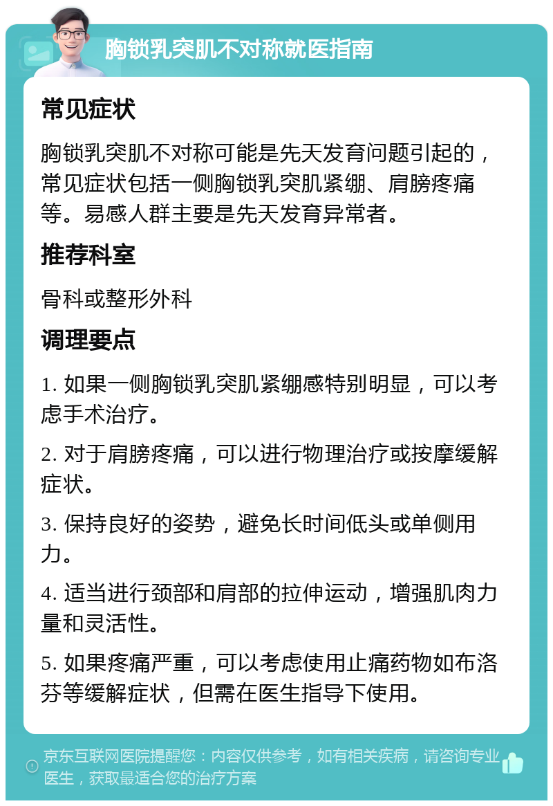 胸锁乳突肌不对称就医指南 常见症状 胸锁乳突肌不对称可能是先天发育问题引起的，常见症状包括一侧胸锁乳突肌紧绷、肩膀疼痛等。易感人群主要是先天发育异常者。 推荐科室 骨科或整形外科 调理要点 1. 如果一侧胸锁乳突肌紧绷感特别明显，可以考虑手术治疗。 2. 对于肩膀疼痛，可以进行物理治疗或按摩缓解症状。 3. 保持良好的姿势，避免长时间低头或单侧用力。 4. 适当进行颈部和肩部的拉伸运动，增强肌肉力量和灵活性。 5. 如果疼痛严重，可以考虑使用止痛药物如布洛芬等缓解症状，但需在医生指导下使用。