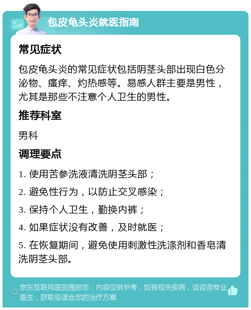 包皮龟头炎就医指南 常见症状 包皮龟头炎的常见症状包括阴茎头部出现白色分泌物、瘙痒、灼热感等。易感人群主要是男性，尤其是那些不注意个人卫生的男性。 推荐科室 男科 调理要点 1. 使用苦参洗液清洗阴茎头部； 2. 避免性行为，以防止交叉感染； 3. 保持个人卫生，勤换内裤； 4. 如果症状没有改善，及时就医； 5. 在恢复期间，避免使用刺激性洗涤剂和香皂清洗阴茎头部。