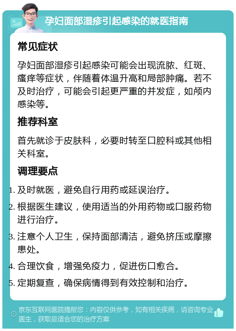 孕妇面部湿疹引起感染的就医指南 常见症状 孕妇面部湿疹引起感染可能会出现流脓、红斑、瘙痒等症状，伴随着体温升高和局部肿痛。若不及时治疗，可能会引起更严重的并发症，如颅内感染等。 推荐科室 首先就诊于皮肤科，必要时转至口腔科或其他相关科室。 调理要点 及时就医，避免自行用药或延误治疗。 根据医生建议，使用适当的外用药物或口服药物进行治疗。 注意个人卫生，保持面部清洁，避免挤压或摩擦患处。 合理饮食，增强免疫力，促进伤口愈合。 定期复查，确保病情得到有效控制和治疗。