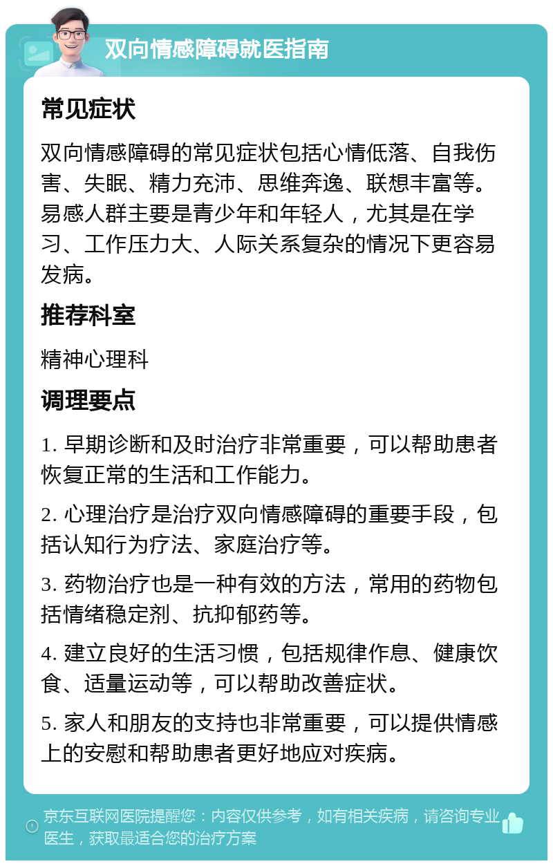 双向情感障碍就医指南 常见症状 双向情感障碍的常见症状包括心情低落、自我伤害、失眠、精力充沛、思维奔逸、联想丰富等。易感人群主要是青少年和年轻人，尤其是在学习、工作压力大、人际关系复杂的情况下更容易发病。 推荐科室 精神心理科 调理要点 1. 早期诊断和及时治疗非常重要，可以帮助患者恢复正常的生活和工作能力。 2. 心理治疗是治疗双向情感障碍的重要手段，包括认知行为疗法、家庭治疗等。 3. 药物治疗也是一种有效的方法，常用的药物包括情绪稳定剂、抗抑郁药等。 4. 建立良好的生活习惯，包括规律作息、健康饮食、适量运动等，可以帮助改善症状。 5. 家人和朋友的支持也非常重要，可以提供情感上的安慰和帮助患者更好地应对疾病。