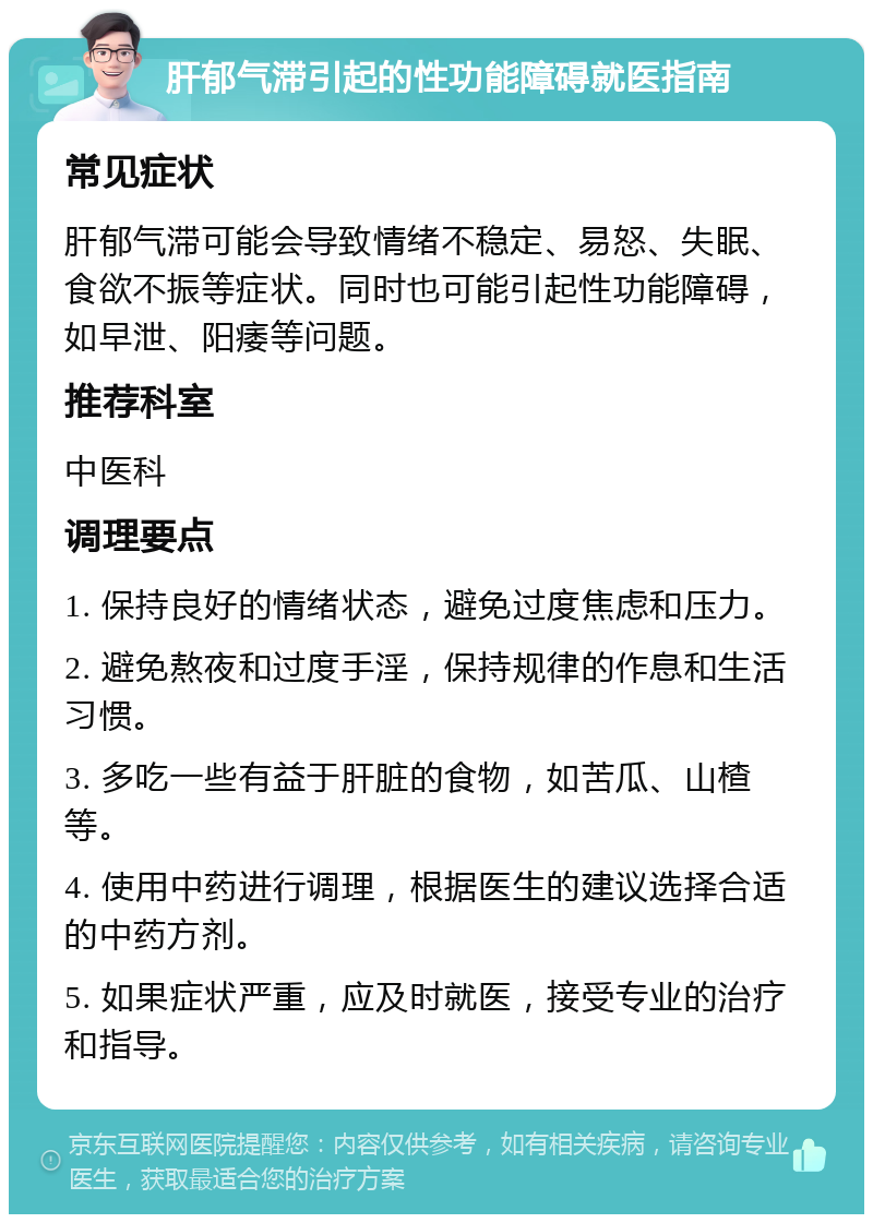 肝郁气滞引起的性功能障碍就医指南 常见症状 肝郁气滞可能会导致情绪不稳定、易怒、失眠、食欲不振等症状。同时也可能引起性功能障碍，如早泄、阳痿等问题。 推荐科室 中医科 调理要点 1. 保持良好的情绪状态，避免过度焦虑和压力。 2. 避免熬夜和过度手淫，保持规律的作息和生活习惯。 3. 多吃一些有益于肝脏的食物，如苦瓜、山楂等。 4. 使用中药进行调理，根据医生的建议选择合适的中药方剂。 5. 如果症状严重，应及时就医，接受专业的治疗和指导。